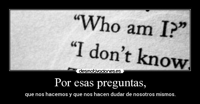 Por esas preguntas, - que nos hacemos y que nos hacen dudar de nosotros mismos.