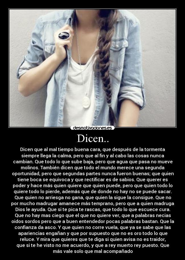 Dicen.. - Dicen que al mal tiempo buena cara, que después de la tormenta
siempre llega la calma, pero que al fin y al cabo las cosas nunca
cambian. Que todo lo que sube baja, pero que agua que pasa no mueve
molinos. También dicen que todo el mundo merece una segunda
oportunidad, pero que segundas partes nunca fueron buenas; que quien
tiene boca se equivoca y que rectificar es de sabios. Que querer es
poder y hace más quien quiere que quien puede, pero que quien todo lo
quiere todo lo pierde, además que de donde no hay no se puede sacar.
Que quien no arriesga no gana, que quien la sigue la consigue. Que no
por mucho madrugar amanece más temprano, pero que a quien madruga
Dios le ayuda. Que si te pica te rascas, que todo lo que escuece cura.
Que no hay mas ciego que el que no quiere ver, que a palabras necias
oidos sordos pero que a buen entendedor pocas palabras bastan. Que la
confianza da asco. Y que quien no corre vuela, que ya se sabe que las
apariencias engañan y que por supuesto que no es oro todo lo que
reluce. Y mira que quieres que te diga si quien avisa no es traidor,
que si te he visto no me acuerdo, y que a rey muerto rey puesto. Que
más vale solo que mal acompañado
