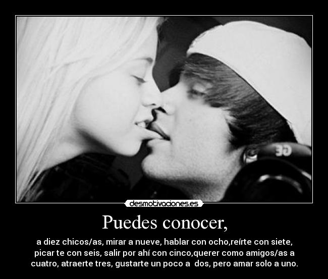 Puedes conocer, - a diez chicos/as, mirar a nueve, hablar con ocho,reírte con siete,
picar te con seis, salir por ahí con cinco,querer como amigos/as a
cuatro, atraerte tres, gustarte un poco a dos, pero amar solo a uno.