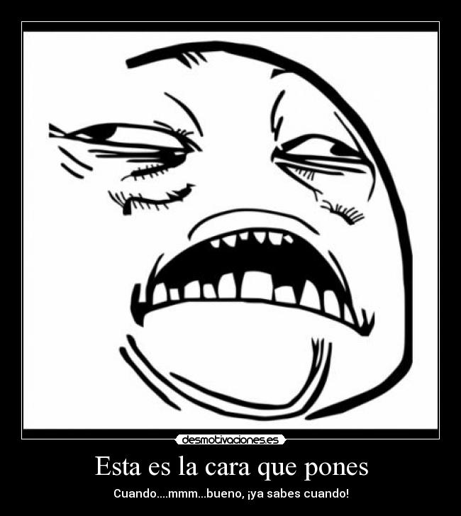 Esta es la cara que pones - Cuando....mmm...bueno, ¡ya sabes cuando!