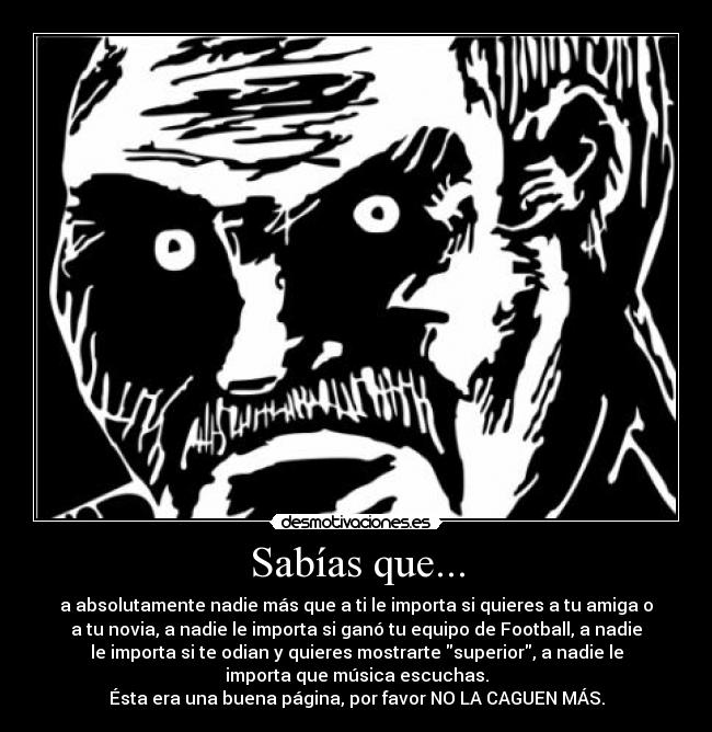 Sabías que... - a absolutamente nadie más que a ti le importa si quieres a tu amiga o
a tu novia, a nadie le importa si ganó tu equipo de Football, a nadie
le importa si te odian y quieres mostrarte superior, a nadie le
importa que música escuchas.
Ésta era una buena página, por favor NO LA CAGUEN MÁS.
