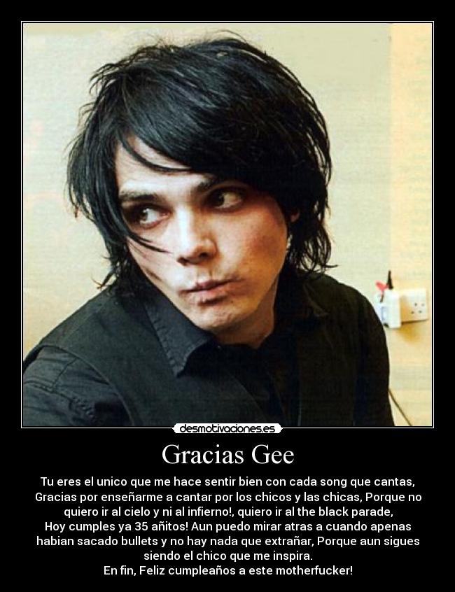 Gracias Gee - Tu eres el unico que me hace sentir bien con cada song que cantas,
Gracias por enseñarme a cantar por los chicos y las chicas, Porque no
quiero ir al cielo y ni al infierno!, quiero ir al the black parade,
Hoy cumples ya 35 añitos! Aun puedo mirar atras a cuando apenas
habian sacado bullets y no hay nada que extrañar, Porque aun sigues
siendo el chico que me inspira.
En fin, Feliz cumpleaños a este motherfucker!
