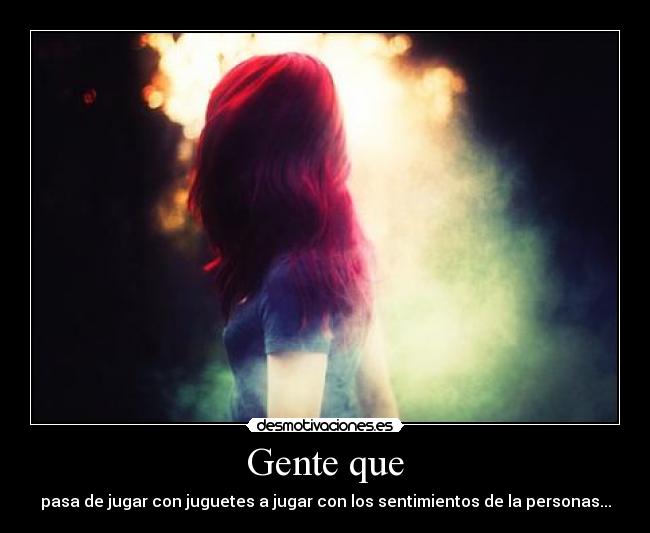 Gente que - pasa de jugar con juguetes a jugar con los sentimientos de la personas...