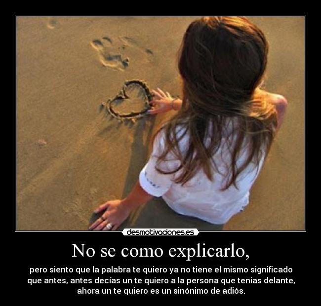 No se como explicarlo, - pero siento que la palabra te quiero ya no tiene el mismo significado
que antes, antes decías un te quiero a la persona que tenias delante,
ahora un te quiero es un sinónimo de adiós.