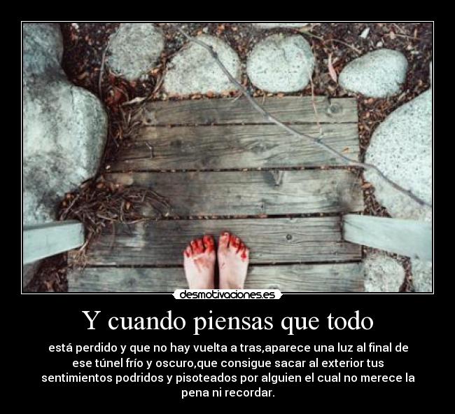 Y cuando piensas que todo - está perdido y que no hay vuelta a tras,aparece una luz al final de
ese túnel frío y oscuro,que consigue sacar al exterior tus
sentimientos podridos y pisoteados por alguien el cual no merece la
pena ni recordar.