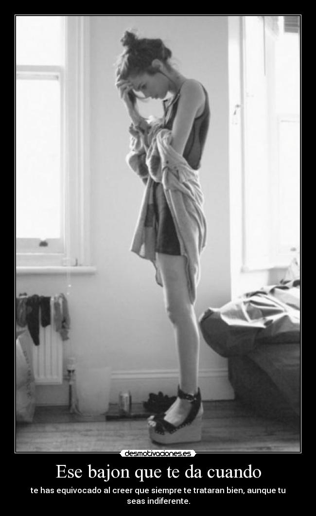 Ese bajon que te da cuando - te has equivocado al creer que siempre te trataran bien, aunque tu seas indiferente.
