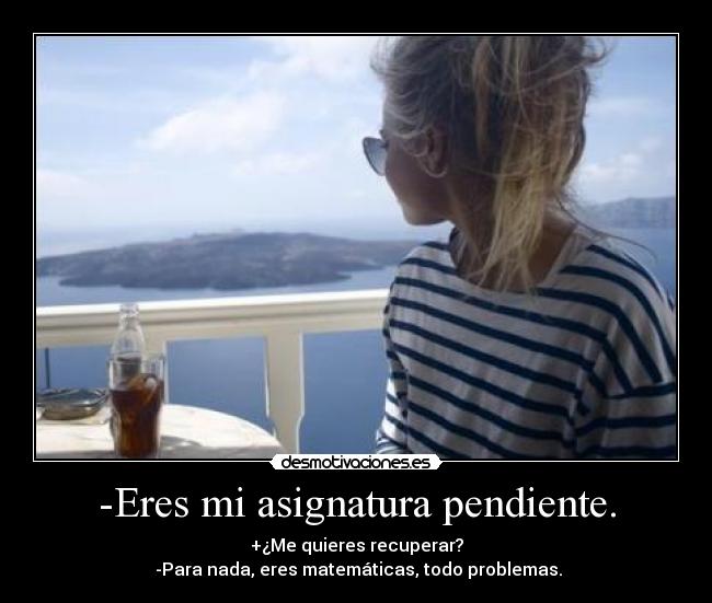 -Eres mi asignatura pendiente. - +¿Me quieres recuperar?
-Para nada, eres matemáticas, todo problemas.