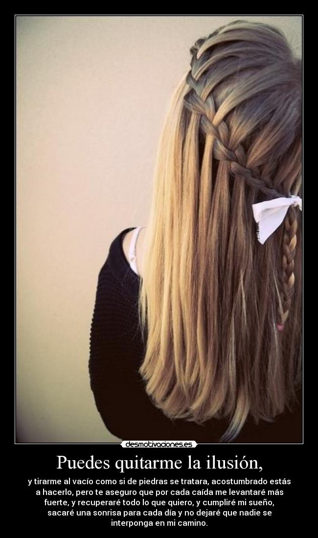 Puedes quitarme la ilusión, - y tirarme al vacío como si de piedras se tratara, acostumbrado estás
a hacerlo, pero te aseguro que por cada caída me levantaré más
fuerte, y recuperaré todo lo que quiero, y cumpliré mi sueño,
sacaré una sonrisa para cada día y no dejaré que nadie se
interponga en mi camino.
