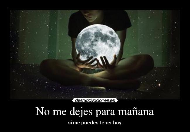 No me dejes para mañana - si me puedes tener hoy.