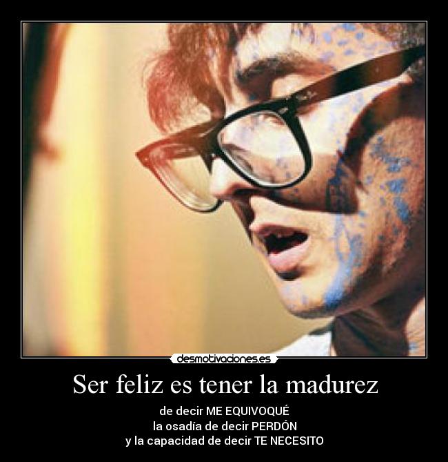 Ser feliz es tener la madurez - de decir ME EQUIVOQUÉ
la osadía de decir PERDÓN
y la capacidad de decir TE NECESITO