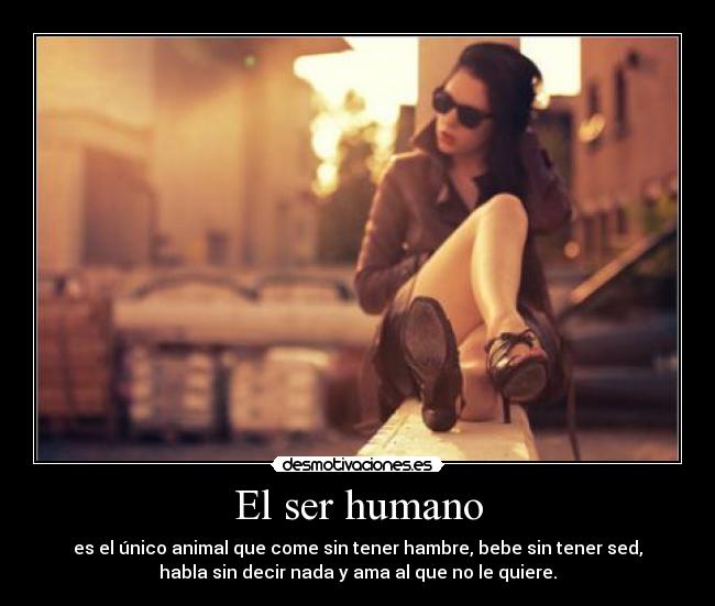 El ser humano - es el único animal que come sin tener hambre, bebe sin tener sed,
habla sin decir nada y ama al que no le quiere.