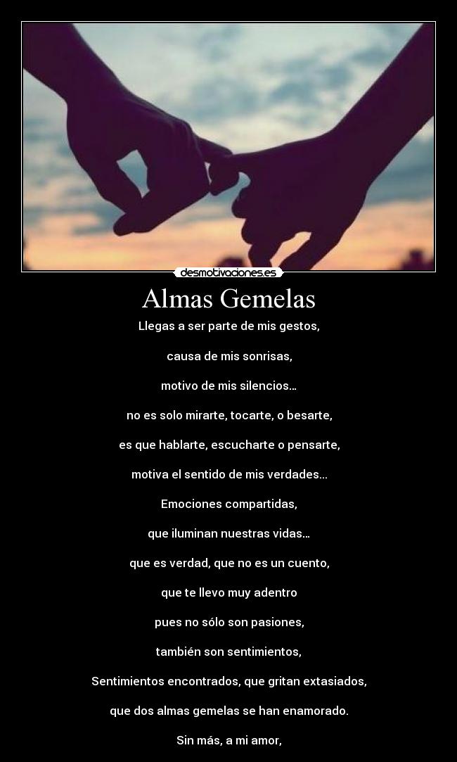 Almas Gemelas - Llegas a ser parte de mis gestos,
causa de mis sonrisas,
motivo de mis silencios…
no es solo mirarte, tocarte, o besarte,
es que hablarte, escucharte o pensarte,
motiva el sentido de mis verdades...
Emociones compartidas,
que iluminan nuestras vidas…
que es verdad, que no es un cuento,
que te llevo muy adentro
pues no sólo son pasiones,
también son sentimientos,
Sentimientos encontrados, que gritan extasiados,
que dos almas gemelas se han enamorado.
Sin más, a mi amor,