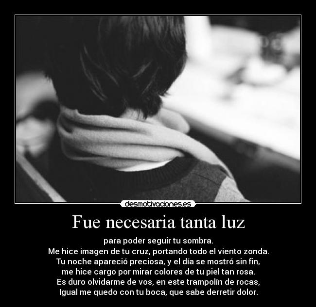 Fue necesaria tanta luz - para poder seguir tu sombra.
Me hice imagen de tu cruz, portando todo el viento zonda.
Tu noche apareció preciosa, y el día se mostró sin fin,
me hice cargo por mirar colores de tu piel tan rosa.
Es duro olvidarme de vos, en este trampolín de rocas,
Igual me quedo con tu boca, que sabe derretir dolor.