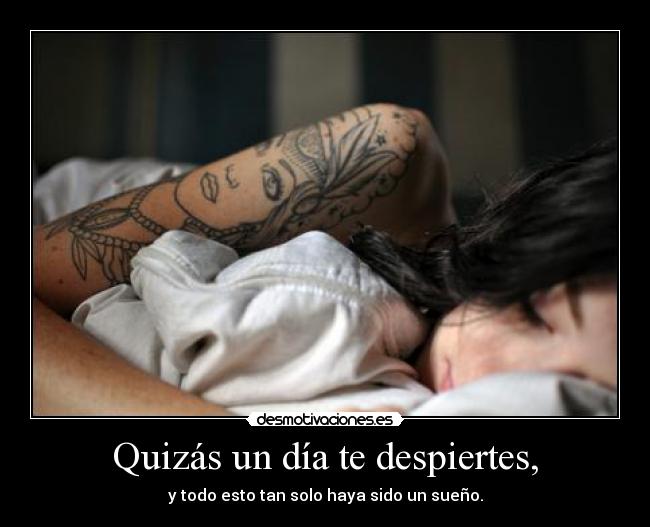 Quizás un día te despiertes, - y todo esto tan solo haya sido un sueño.