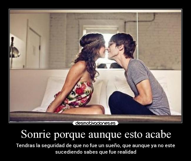 Sonrie porque aunque esto acabe - Tendras la seguridad de que no fue un sueño, que aunque ya no este
sucediendo sabes que fue realidad