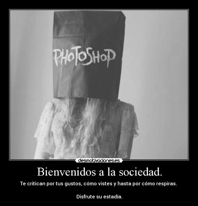 Bienvenidos a la sociedad. - Te critican por tus gustos, cómo vistes y hasta por cómo respiras. 

Disfrute su estadía.