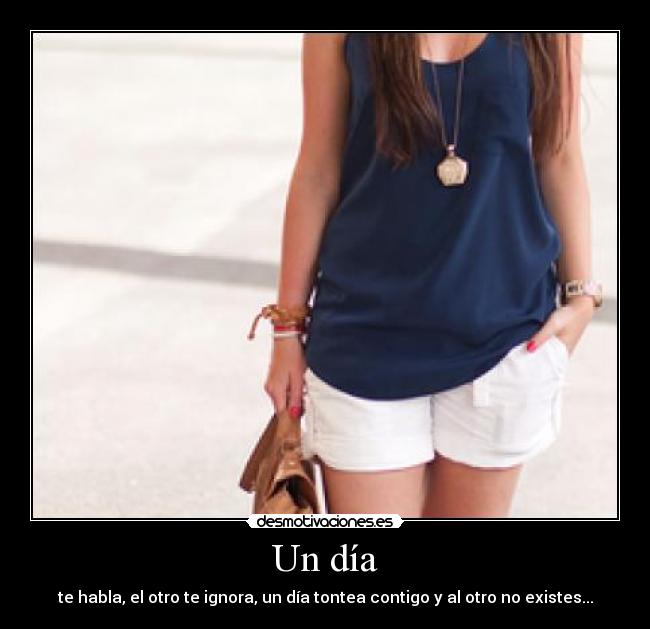 Un día - te habla, el otro te ignora, un día tontea contigo y al otro no existes...