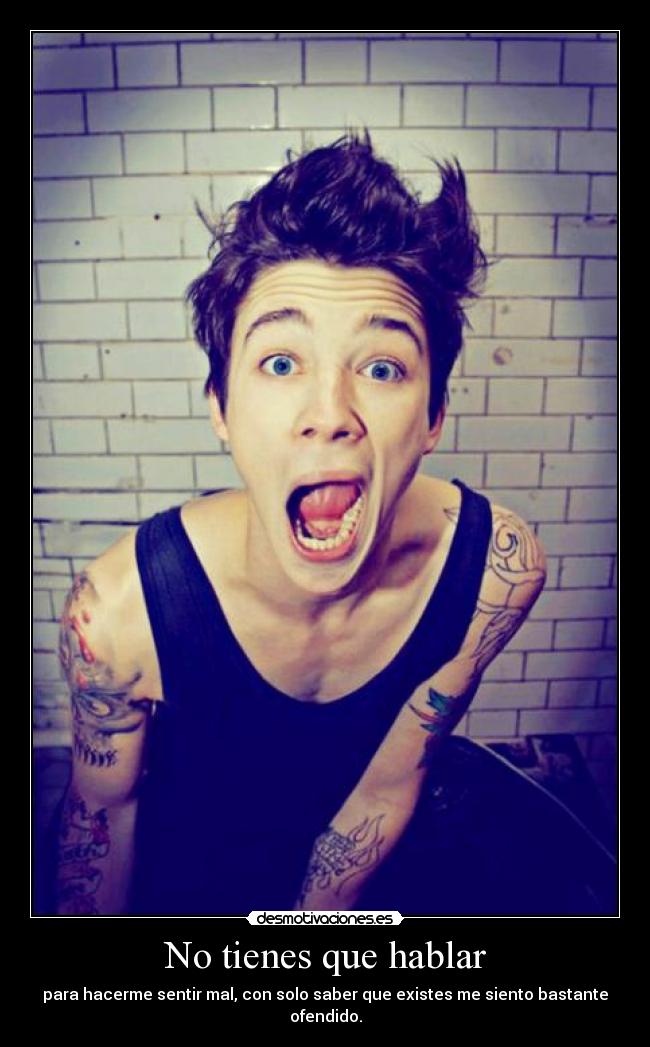 No tienes que hablar - para hacerme sentir mal, con solo saber que existes me siento bastante ofendido.