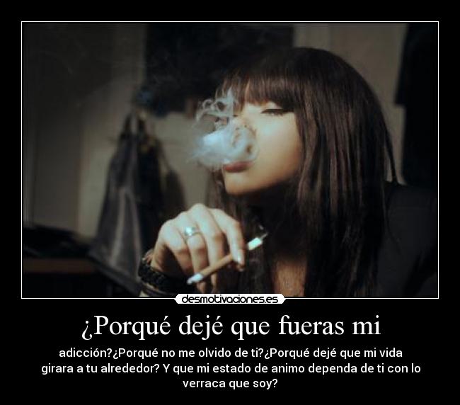 ¿Porqué dejé que fueras mi - adicción?¿Porqué no me olvido de ti?¿Porqué dejé que mi vida
girara a tu alrededor? Y que mi estado de animo dependa de ti con lo
verraca que soy?
