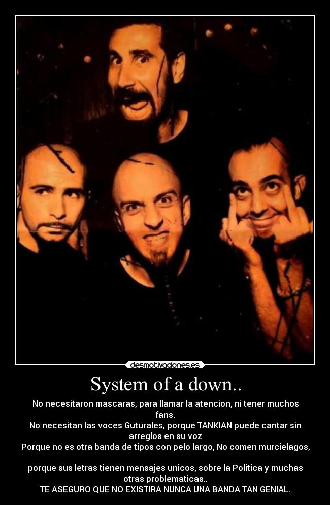 System of a down.. - No necesitaron mascaras, para llamar la atencion, ni tener muchos
fans.
No necesitan las voces Guturales, porque TANKIAN puede cantar sin
arreglos en su voz
Porque no es otra banda de tipos con pelo largo, No comen murcielagos,

porque sus letras tienen mensajes unicos, sobre la Politica y muchas
otras problematicas..
TE ASEGURO QUE NO EXISTIRA NUNCA UNA BANDA TAN GENIAL.