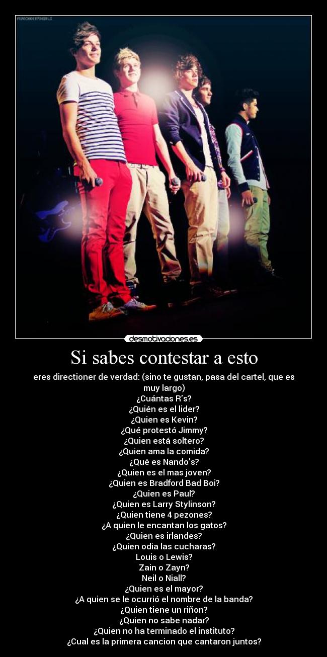 Si sabes contestar a esto - eres directioner de verdad: (sino te gustan, pasa del cartel, que es muy largo)
¿Cuántas Rs?
¿Quién es el lider?
¿Quien es Kevin?
¿Qué protestó Jimmy?
¿Quien está soltero?
¿Quien ama la comida?
¿Qué es Nandos?
¿Quien es el mas joven?
¿Quien es Bradford Bad Boi?
¿Quien es Paul?
¿Quien es Larry Stylinson?
¿Quien tiene 4 pezones?
¿A quien le encantan los gatos?
¿Quien es irlandes?
¿Quien odia las cucharas?
Louis o Lewis?
Zain o Zayn?
Neil o Niall?
¿Quien es el mayor?
¿A quien se le ocurrió el nombre de la banda?
¿Quien tiene un riñon?
¿Quien no sabe nadar?
¿Quien no ha terminado el instituto?
¿Cual es la primera cancion que cantaron juntos?