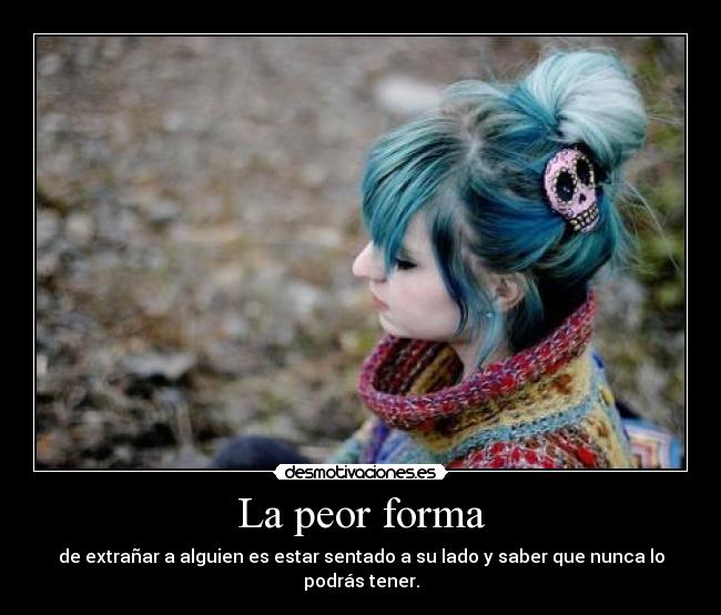 La peor forma - de extrañar a alguien es estar sentado a su lado y saber que nunca lo podrás tener.