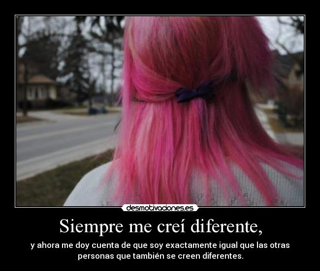 Siempre me creí diferente, - y ahora me doy cuenta de que soy exactamente igual que las otras
personas que también se creen diferentes.