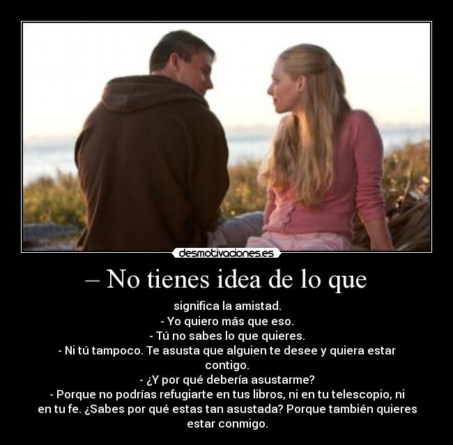 – No tienes idea de lo que - significa la amistad.
- Yo quiero más que eso.
- Tú no sabes lo que quieres.
- Ni tú tampoco. Te asusta que alguien te desee y quiera estar
contigo.
- ¿Y por qué debería asustarme?
- Porque no podrías refugiarte en tus libros, ni en tu telescopio, ni
en tu fe. ¿Sabes por qué estas tan asustada? Porque también quieres
estar conmigo.