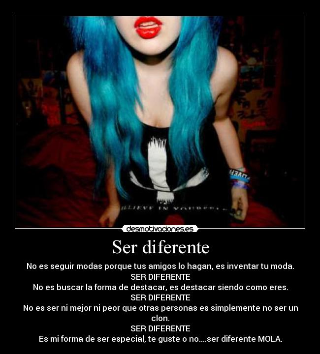 Ser diferente - No es seguir modas porque tus amigos lo hagan, es inventar tu moda.
SER DIFERENTE
No es buscar la forma de destacar, es destacar siendo como eres.
SER DIFERENTE
No es ser ni mejor ni peor que otras personas es simplemente no ser un clon.
SER DIFERENTE
Es mi forma de ser especial, te guste o no....ser diferente MOLA.