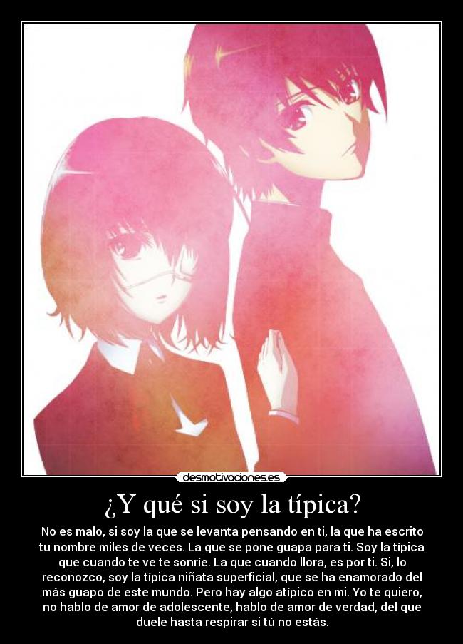 ¿Y qué si soy la típica? - No es malo, si soy la que se levanta pensando en ti, la que ha escrito
tu nombre miles de veces. La que se pone guapa para ti. Soy la típica
que cuando te ve te sonríe. La que cuando llora, es por ti. Si, lo
reconozco, soy la típica niñata superficial, que se ha enamorado del
más guapo de este mundo. Pero hay algo atípico en mi. Yo te quiero,
no hablo de amor de adolescente, hablo de amor de verdad, del que
duele hasta respirar si tú no estás.