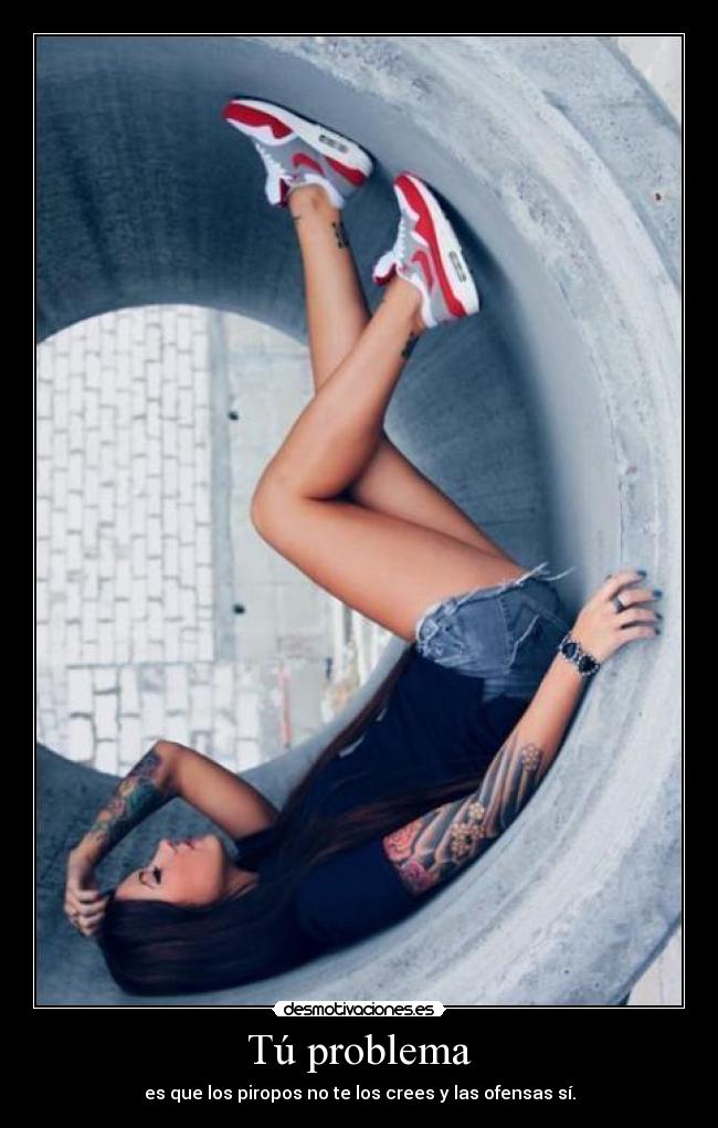 Tú problema - es que los piropos no te los crees y las ofensas sí.