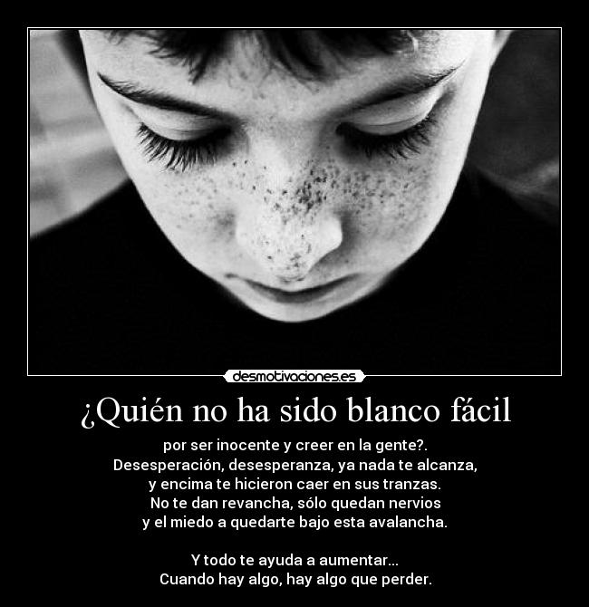 ¿Quién no ha sido blanco fácil - por ser inocente y creer en la gente?.
Desesperación, desesperanza, ya nada te alcanza,
y encima te hicieron caer en sus tranzas.
No te dan revancha, sólo quedan nervios
y el miedo a quedarte bajo esta avalancha.

Y todo te ayuda a aumentar...
Cuando hay algo, hay algo que perder.