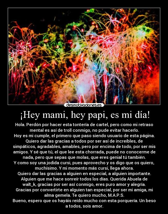 ¡Hey mami, hey papi, es mi día! - Hola. Perdón por hacer esta tontería de cartel, pero como mi retraso
mental es así de troll conmigo, no pude evitar hacerlo.
Hoy es mi cumple, el primero que paso siendo usuario de esta página.
Quiero dar las gracias a todos por ser así de increíbles, de
simpáticos, agradables, amables, pero por encima de todo, por ser mis
amigos. Y sé que tú, el que lee esta chorrada, puede no conocerme de
nada, pero que sepas que molas, que eres genial tú también.
Y como soy una jodida cursi, pues aprovecho y os digo que os quiero,
muchísimo. Y mi momento más cursi, llega ahora.
Quiero dar las gracias a alguien en especial, a alguien importante.
Alguien que me hace sonreír todos los días. Querida Abuela de
walt_k, gracias por ser así conmigo, eres puro amor y alegría.
Gracias por convertirte en alguien tan especial, por ser mi amiga, mi
alma gemela. Te quiero mucho, M.A.P.S.
Bueno, espero que os hayáis reído mucho con esta porquería. Un beso
a todos, sois amor.