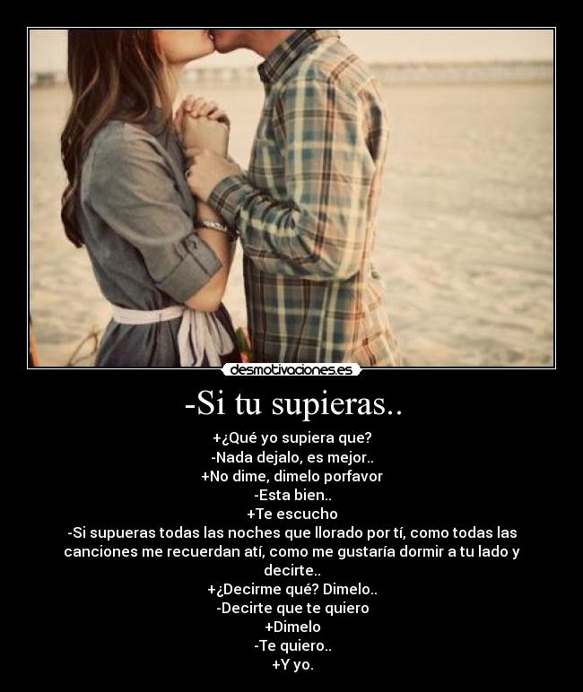 -Si tu supieras.. - +¿Qué yo supiera que?
-Nada dejalo, es mejor..
+No dime, dimelo porfavor
-Esta bien..
+Te escucho
-Si supueras todas las noches que llorado por tí, como todas las
canciones me recuerdan atí, como me gustaría dormir a tu lado y
decirte..
+¿Decirme qué? Dimelo..
-Decirte que te quiero
+Dimelo
-Te quiero..
+Y yo.