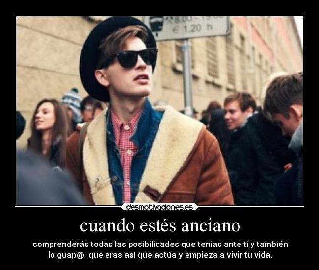 cuando estés anciano - comprenderás todas las posibilidades que tenias ante ti y también
lo guap@ que eras así que actúa y empieza a vivir tu vida.