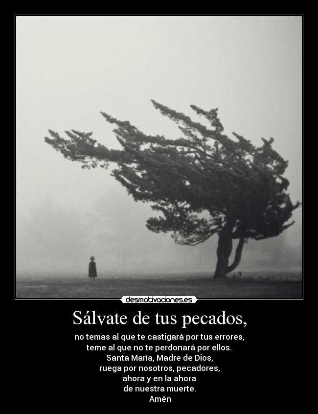 Sálvate de tus pecados, - no temas al que te castigará por tus errores,
teme al que no te perdonará por ellos.
Santa María, Madre de Dios,
ruega por nosotros, pecadores,
ahora y en la ahora
de nuestra muerte.
 Amén