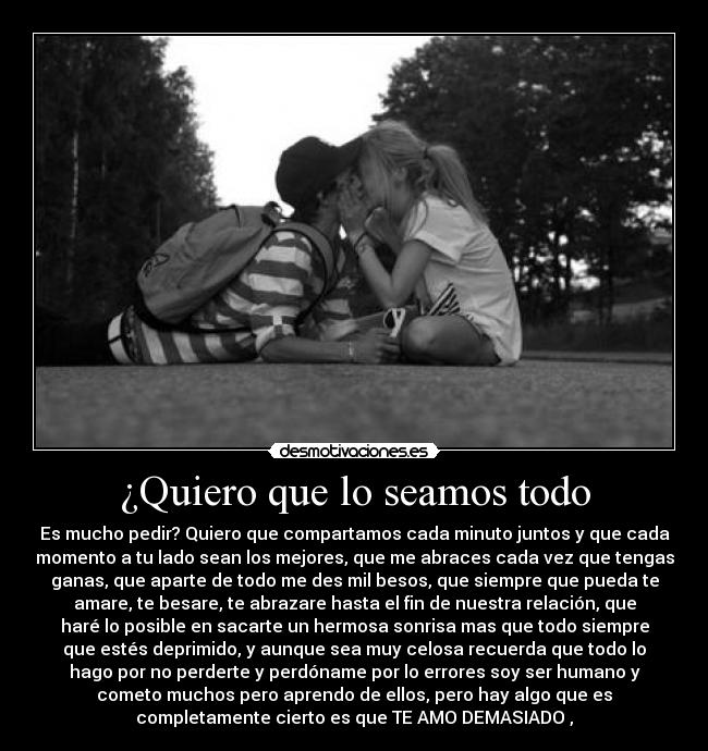 ¿Quiero que lo seamos todo - Es mucho pedir? Quiero que compartamos cada minuto juntos y que cada
momento a tu lado sean los mejores, que me abraces cada vez que tengas
ganas, que aparte de todo me des mil besos, que siempre que pueda te
amare, te besare, te abrazare hasta el fin de nuestra relación, que
haré lo posible en sacarte un hermosa sonrisa mas que todo siempre
que estés deprimido, y aunque sea muy celosa recuerda que todo lo
hago por no perderte y perdóname por lo errores soy ser humano y
cometo muchos pero aprendo de ellos, pero hay algo que es
completamente cierto es que TE AMO DEMASIADO♥,♥