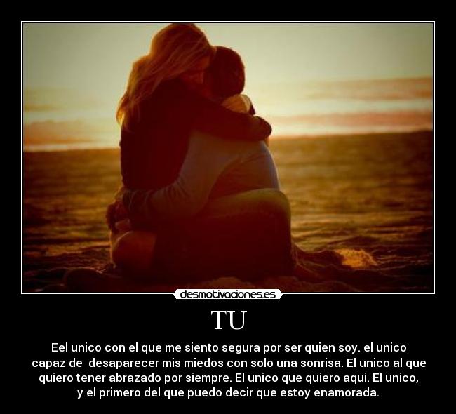TU - Eel unico con el que me siento segura por ser quien soy. el unico
capaz de desaparecer mis miedos con solo una sonrisa. El unico al que
quiero tener abrazado por siempre. El unico que quiero aqui. El unico,
y el primero del que puedo decir que estoy enamorada.