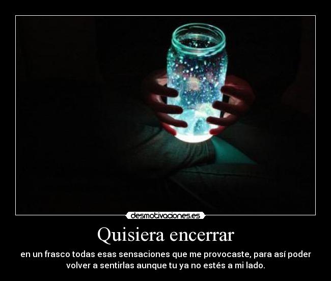 Quisiera encerrar - en un frasco todas esas sensaciones que me provocaste, para así poder
volver a sentirlas aunque tu ya no estés a mi lado.