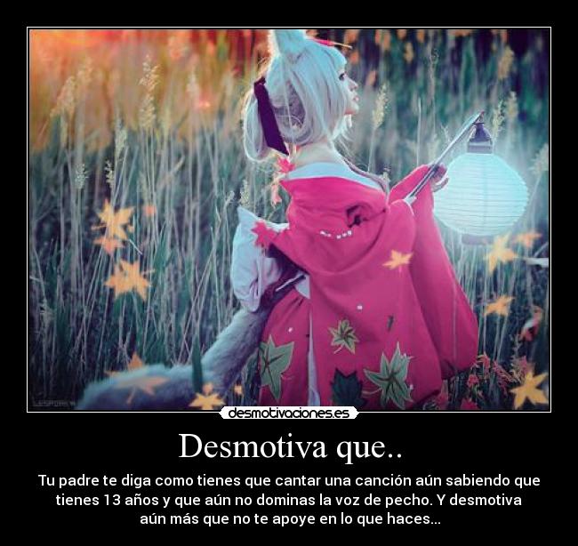 Desmotiva que.. - Tu padre te diga como tienes que cantar una canción aún sabiendo que
tienes 13 años y que aún no dominas la voz de pecho. Y desmotiva
aún más que no te apoye en lo que haces...