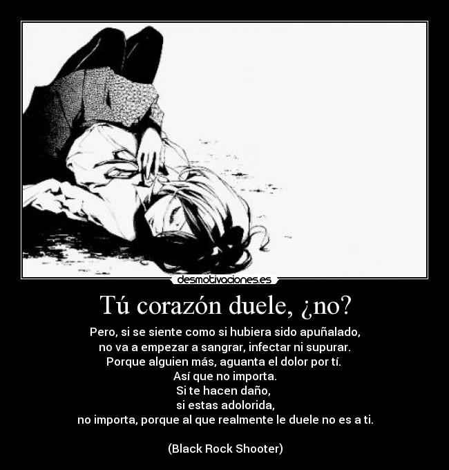 Tú corazón duele, ¿no? - Pero, si se siente como si hubiera sido apuñalado,
 no va a empezar a sangrar, infectar ni supurar. 
Porque alguien más, aguanta el dolor por tí. 
Así que no importa.
Si te hacen daño, 
si estas adolorida,
no importa, porque al que realmente le duele no es a ti.

(Black Rock Shooter)