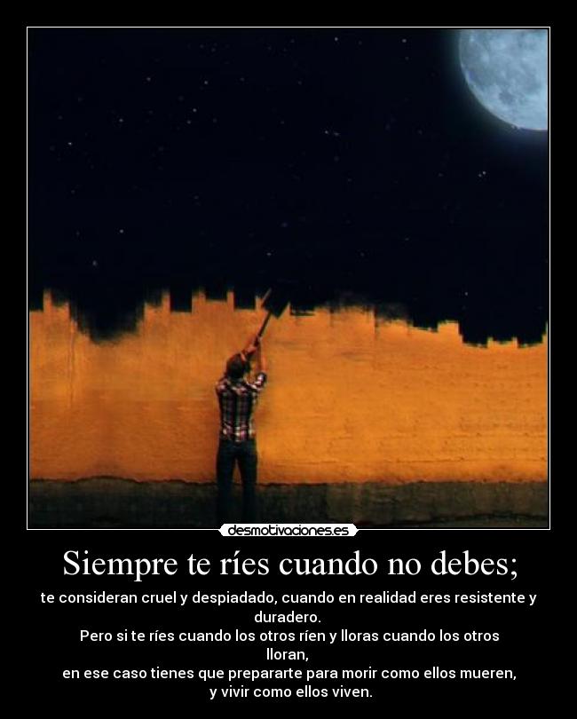 Siempre te ríes cuando no debes; - te consideran cruel y despiadado, cuando en realidad eres resistente y duradero. 
Pero si te ríes cuando los otros ríen y lloras cuando los otros lloran, 
en ese caso tienes que prepararte para morir como ellos mueren,
 y vivir como ellos viven.