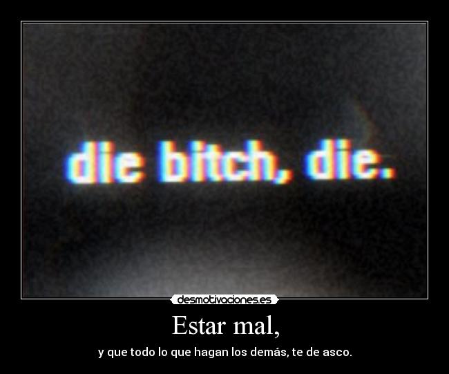 Estar mal, - y que todo lo que hagan los demás, te de asco.