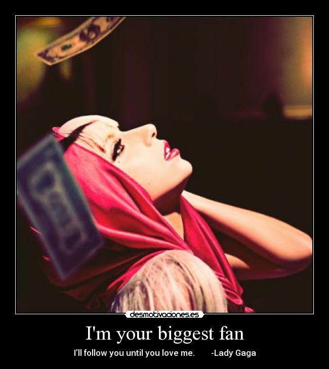 Im your biggest fan - Ill follow you until you love me.        -Lady Gaga