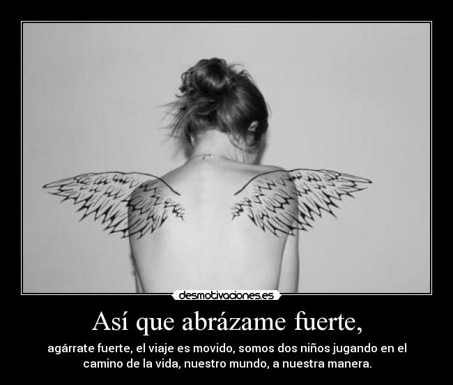 Así que abrázame fuerte, - agárrate fuerte, el viaje es movido, somos dos niños jugando en el
camino de la vida, nuestro mundo, a nuestra manera.