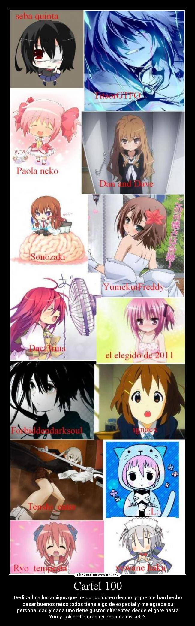 Cartel 100 - Dedicado a los amigos que he conocido en desmo y que me han hecho
pasar buenos ratos todos tiene algo de especial y me agrada su
personalidad y cada uno tiene gustos diferentes desde el gore hasta
Yuri y Loli en fin gracias por su amistad :3