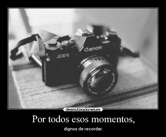 Por todos esos momentos, -