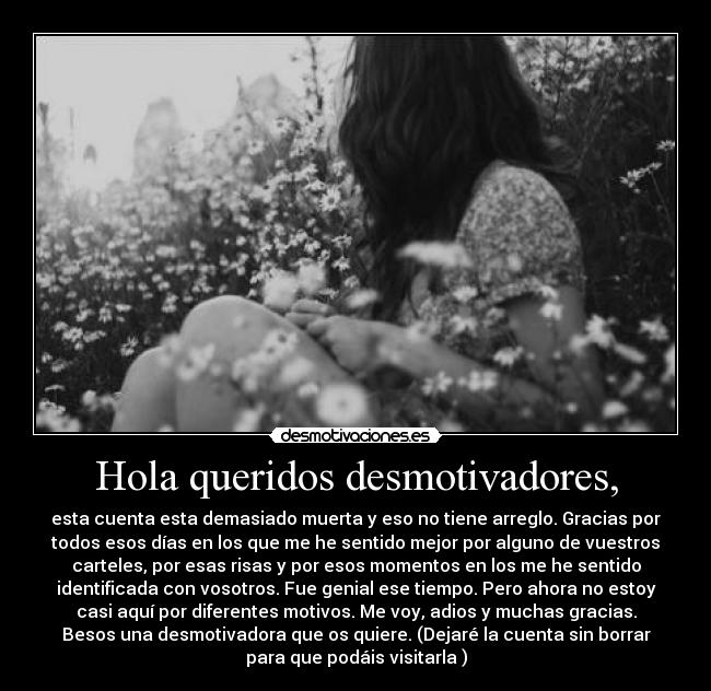 Hola queridos desmotivadores, - esta cuenta esta demasiado muerta y eso no tiene arreglo. Gracias por
todos esos días en los que me he sentido mejor por alguno de vuestros
carteles, por esas risas y por esos momentos en los me he sentido
identificada con vosotros. Fue genial ese tiempo. Pero ahora no estoy
casi aquí por diferentes motivos. Me voy, adios y muchas gracias.
Besos una desmotivadora que os quiere. (Dejaré la cuenta sin borrar
para que podáis visitarla )