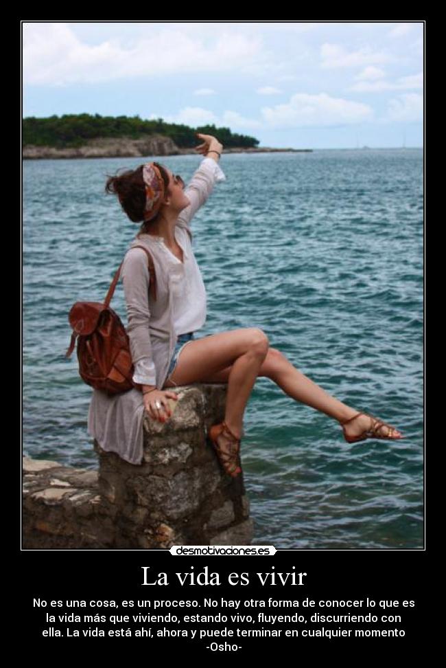 La vida es vivir - No es una cosa, es un proceso. No hay otra forma de conocer lo que es
la vida más que viviendo, estando vivo, fluyendo, discurriendo con
ella. La vida está ahí, ahora y puede terminar en cualquier momento
-Osho-