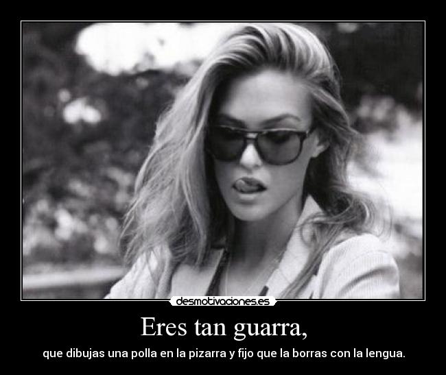 Eres tan guarra, - que dibujas una polla en la pizarra y fijo que la borras con la lengua.